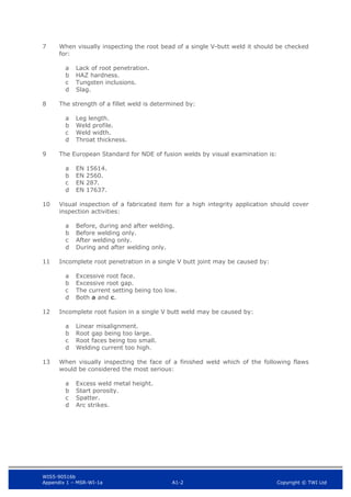 WIS5-90516b
Appendix 1 – MSR-WI-1a A1-2 Copyright © TWI Ltd
7 When visually inspecting the root bead of a single V-butt weld it should be checked
for:
Lack of root penetration.
a
HAZ hardness.
b
Tungsten inclusions.
c
Slag.
d
8 The strength of a fillet weld is determined by:
Leg length.
a
Weld profile.
b
Weld width.
c
Throat thickness.
d
9 The European Standard for NDE of fusion welds by visual examination is:
EN 15614.
a
EN 2560.
b
EN 287.
c
EN 17637.
d
10 Visual inspection of a fabricated item for a high integrity application should cover
inspection activities:
Before, during and after welding.
a
Before welding only.
b
After welding only.
c
During and after welding only.
d
11 Incomplete root penetration in a single V butt joint may be caused by:
Excessive root face.
a
Excessive root gap.
b
The current setting being too low.
c
Both a and c.
d
12 Incomplete root fusion in a single V butt weld may be caused by:
Linear misalignment.
a
Root gap being too large.
b
Root faces being too small.
c
Welding current too high.
d
13 When visually inspecting the face of a finished weld which of the following flaws
would be considered the most serious:
Excess weld metal height.
a
Start porosity.
b
Spatter.
c
Arc strikes.
d
 