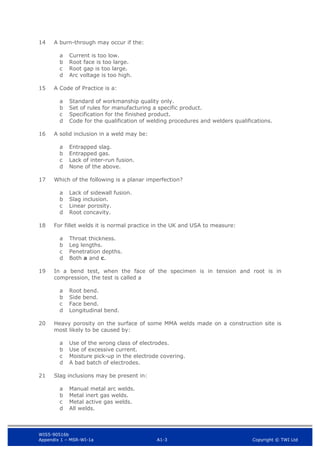 WIS5-90516b
Appendix 1 – MSR-WI-1a A1-3 Copyright © TWI Ltd
14 A burn-through may occur if the:
Current is too low.
a
Root face is too large.
b
Root gap is too large.
c
Arc voltage is too high.
d
15 A Code of Practice is a:
Standard of workmanship quality only.
a
Set of rules for manufacturing a specific product.
b
Specification for the finished product.
c
Code for the qualification of welding procedures and welders qualifications.
d
16 A solid inclusion in a weld may be:
Entrapped slag.
a
Entrapped gas.
b
Lack of inter-run fusion.
c
None of the above.
d
17 Which of the following is a planar imperfection?
Lack of sidewall fusion.
a
Slag inclusion.
b
Linear porosity.
c
Root concavity.
d
18 For fillet welds it is normal practice in the UK and USA to measure:
Throat thickness.
a
Leg lengths.
b
Penetration depths.
c
Both a and c.
d
19 In a bend test, when the face of the specimen is in tension and root is in
compression, the test is called a
Root bend.
a
Side bend.
b
Face bend.
c
Longitudinal bend.
d
20 Heavy porosity on the surface of some MMA welds made on a construction site is
most likely to be caused by:
Use of the wrong class of electrodes.
a
Use of excessive current.
b
Moisture pick-up in the electrode covering.
c
A bad batch of electrodes.
d
21 Slag inclusions may be present in:
Manual metal arc welds.
a
Metal inert gas welds.
b
Metal active gas welds.
c
All welds.
d
 