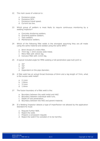 WIS5-90516b
Appendix 1 – MSR-WI-1a A1-4 Copyright © TWI Ltd
22 The main cause of undercut is:
Excessive amps.
a
Excessive OCV.
b
Excessive travel speed.
c
Current too low.
d
23 Which group of welders is most likely to require continuous monitoring by a
welding inspector?
Concrete shuttering welders.
a
Overland pipeline welders.
b
Tack welders.
c
Maintenance welders.
d
24 Which of the following fillet welds is the strongest assuming they are all made
using the same material and welded using the same WPS?
8mm throat of a mitre fillet.
a
7mm leg + 2mm excess weld metal.
b
Mitre fillet with 10mm leg.
c
Concave fillet with 11mm leg.
d
25 A typical included angle for MMA welding a full penetration pipe butt joint is:
35°
a
70°
b
90°
c
Dependent on the pipe diameter.
d
26 A fillet weld has an actual throat thickness of 8mm and a leg length of 7mm, what
is the excess weld metal?
2.1mm
a
1.8mm
b
3.1mm
c
1.4mm
d
27 The fusion boundary of a fillet weld is the:
Boundary between the weld metal and HAZ.
a
Boundary between individual weld runs.
b
Depth of root penetration.
c
Boundary between the HAZ and parent material.
d
28 If a Welding Inspector detects a type of imperfection not allowed by the application
Standard he must:
Request further NDE.
a
Reject the weld.
b
Prepare a concession request.
c
Reject the weld if he considers it to be harmful.
d
 