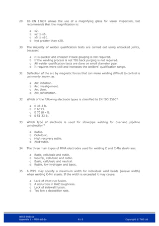 WIS5-90516b
Appendix 1 – MSR-WI-1a A1-5 Copyright © TWI Ltd
29 BS EN 17637 allows the use of a magnifying glass for visual inspection, but
recommends that the magnification is:
x2.
a
x2 to x5.
b
x5 to x10.
c
Not greater than x20.
d
30 The majority of welder qualification tests are carried out using unbacked joints,
because:
It is quicker and cheaper if back gouging is not required.
a
If the welding process is not TIG back purging is not required.
b
All welder qualification tests are done on small diameter pipe.
c
It requires more skill and increases the welders’ qualification range.
d
31 Deflection of the arc by magnetic forces that can make welding difficult to control is
commonly known as:
Arc initiation.
a
Arc misalignment.
b
Arc blow.
c
Arc constriction.
d
32 Which of the following electrode types is classified to EN ISO 2560?
E 38 3 R.
a
E 6013.
b
E 7018 - G.
c
E 51 33 B.
d
33 Which type of electrode is used for stovepipe welding for overland pipeline
construction?
Rutile.
a
Cellulosic.
b
High recovery rutile.
c
Acid-rutile.
d
34 The three main types of MMA electrodes used for welding C and C-Mn steels are:
Basic, cellulosic and rutile.
a
Neutral, cellulosic and rutile.
b
Basic, cellulosic and neutral.
c
Rutile, low hydrogen and basic.
d
35 A WPS may specify a maximum width for individual weld beads (weave width)
when welding C-Mn steels. If the width is exceeded it may cause:
Lack of inter-run fusion.
a
A reduction in HAZ toughness.
b
Lack of sidewall fusion.
c
Too low a deposition rate.
d
 