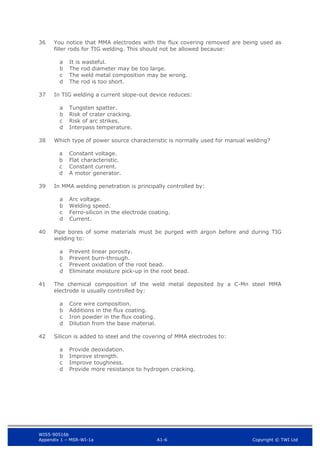 WIS5-90516b
Appendix 1 – MSR-WI-1a A1-6 Copyright © TWI Ltd
36 You notice that MMA electrodes with the flux covering removed are being used as
filler rods for TIG welding. This should not be allowed because:
It is wasteful.
a
The rod diameter may be too large.
b
The weld metal composition may be wrong.
c
The rod is too short.
d
37 In TIG welding a current slope-out device reduces:
Tungsten spatter.
a
Risk of crater cracking.
b
Risk of arc strikes.
c
Interpass temperature.
d
38 Which type of power source characteristic is normally used for manual welding?
Constant voltage.
a
Flat characteristic.
b
Constant current.
c
A motor generator.
d
39 In MMA welding penetration is principally controlled by:
Arc voltage.
a
Welding speed.
b
Ferro-silicon in the electrode coating.
c
Current.
d
40 Pipe bores of some materials must be purged with argon before and during TIG
welding to:
Prevent linear porosity.
a
Prevent burn-through.
b
Prevent oxidation of the root bead.
c
Eliminate moisture pick-up in the root bead.
d
41 The chemical composition of the weld metal deposited by a C-Mn steel MMA
electrode is usually controlled by:
Core wire composition.
a
Additions in the flux coating.
b
Iron powder in the flux coating.
c
Dilution from the base material.
d
42 Silicon is added to steel and the covering of MMA electrodes to:
Provide deoxidation.
a
Improve strength.
b
Improve toughness.
c
Provide more resistance to hydrogen cracking.
d
 