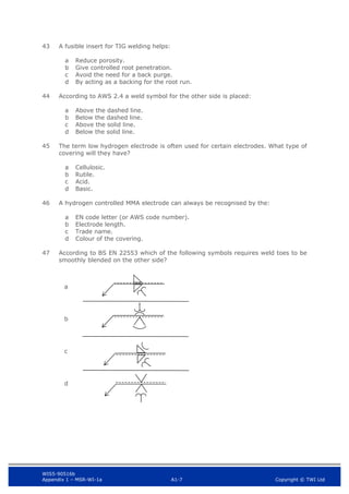 WIS5-90516b
Appendix 1 – MSR-WI-1a A1-7 Copyright © TWI Ltd
43 A fusible insert for TIG welding helps:
Reduce porosity.
a
Give controlled root penetration.
b
Avoid the need for a back purge.
c
By acting as a backing for the root run.
d
44 According to AWS 2.4 a weld symbol for the other side is placed:
Above the dashed line.
a
Below the dashed line.
b
Above the solid line.
c
Below the solid line.
d
45 The term low hydrogen electrode is often used for certain electrodes. What type of
covering will they have?
Cellulosic.
a
Rutile.
b
Acid.
c
Basic.
d
46 A hydrogen controlled MMA electrode can always be recognised by the:
EN code letter (or AWS code number).
a
Electrode length.
b
Trade name.
c
Colour of the covering.
d
47 According to BS EN 22553 which of the following symbols requires weld toes to be
smoothly blended on the other side?
a
b
c
d
 