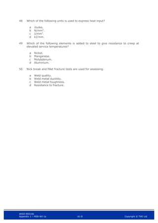 WIS5-90516b
Appendix 1 – MSR-WI-1a A1-8 Copyright © TWI Ltd
48 Which of the following units is used to express heat input?
Joules.
a
N/mm2
.
b
J/mm2
.
c
kJ/mm.
d
49 Which of the following elements is added to steel to give resistance to creep at
elevated service temperatures?
Nickel.
a
Manganese.
b
Molybdenum.
c
Aluminium.
d
50 Nick break and fillet fracture tests are used for assessing:
Weld quality.
a
Weld metal ductility.
b
Weld metal toughness.
c
Resistance to fracture.
d
 