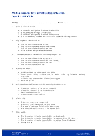 WIS5-90516b
Appendix 1 – MSR-WI-2a A1-1 Copyright © TWI Ltd
Welding Inspector Level 2: Multiple Choice Questions
Paper 2 - MSR-WI-2a
Name: ………………………………………………………….. Date: ……………………
1 Lack of sidewall fusion:
Is the most susceptible in double U butt welds.
a
Is never found in single V butt welds.
b
Is the most susceptible in double V butt welds.
c
It is not normally a defect associated with the MMA welding process.
d
2 Leg length of a fillet weld is:
The distance from the toe to face.
a
The distance from the root to face centre.
b
The distance from the root to the toe.
c
It’s 0.7 of the design throat thickness.
d
3 Throat thickness of a fillet weld (equal leg lengths) is:
The distance from the toe to the face.
a
The distance from the root to the face centre.
b
The distance from the root to the toe.
c
The distance from toe to toe.
d
4 Compound welds:
Always contain full penetration butt welds.
a
Joints which have combinations of welds made by different welding
b
processes.
Combinations between two different weld types.
c
All of the above.
d
5 A duty not normally undertaken by a welding inspector is to:
Check the condition of the parent material.
a
Check the condition of the consumables.
b
Measure residual stress.
c
Check calibration certificates.
d
6 Crater pipe:
Is another term for concave root.
a
Is another term given for a burn through.
b
Is a type of gas pore, found in the weld crater.
c
Is a shrinkage defect, found in the weld crater.
d
7 Fillet welds:
The strength is primarily controlled by the leg length.
a
The strength is primarily controlled by the design throat thickness.
b
The strength is primarily controlled by the actual throat thickness.
c
Both a and b.
d
 