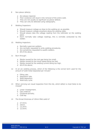 WIS5-90516b
Appendix 1 – MSR-WI-2a A1-2 Copyright © TWI Ltd
8 Non planar defects:
Are always repaired.
a
Their existence will result in the removal of the entire weld.
b
They are not usually as significant as planar defects.
c
They can only be detected using radiography.
d
9 Welding Inspectors:
Should measure voltage as close to the welding arc as possible.
a
Should measure voltage anywhere along the welding cable.
b
Should always take the voltage reading from the voltmeter on the welding
c
plant.
Don’t normally take voltage readings, this is normally conducted by the
d
welder.
10 Welding inspectors:
Normally supervise welders.
a
Are normally requested to write welding procedures.
b
Are sometimes requested to qualify welders.
c
All of the above.
d
11 Burn through:
Maybe caused by the root gap being too small.
a
Maybe caused by the travel speed being too fast.
b
Maybe caused by the welding current being too high.
c
All of the above.
d
12 In an arc welding process, which of the following is the correct term used for the
amount of weld metal deposited per minute?
Filling rate.
a
Deposition rate.
b
Weld deposition.
c
Weld duty cycle.
d
13 When carrying out visual inspection from this list, which defect is most likely to be
missed?
Linear misalignment.
a
Cap undercut.
b
Clustered porosity.
c
Cold lap.
d
14 The throat thickness of 19mm fillet weld is?
27.5mm.
a
24mm.
b
13.3mm.
c
12.5mm.
d
 