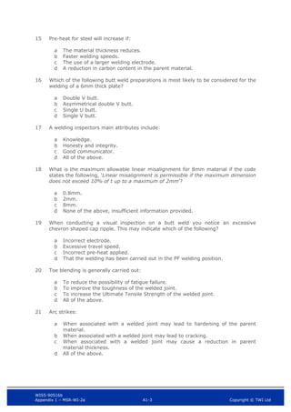 WIS5-90516b
Appendix 1 – MSR-WI-2a A1-3 Copyright © TWI Ltd
15 Pre-heat for steel will increase if:
The material thickness reduces.
a
Faster welding speeds.
b
The use of a larger welding electrode.
c
A reduction in carbon content in the parent material.
d
16 Which of the following butt weld preparations is most likely to be considered for the
welding of a 6mm thick plate?
Double V butt.
a
Asymmetrical double V butt.
b
Single U butt.
c
Single V butt.
d
17 A welding inspectors main attributes include:
Knowledge.
a
Honesty and integrity.
b
Good communicator.
c
All of the above.
d
18 What is the maximum allowable linear misalignment for 8mm material if the code
states the following, ‘Linear misalignment is permissible if the maximum dimension
does not exceed 10% of t up to a maximum of 2mm’?
0.8mm.
a
2mm.
b
8mm.
c
None of the above, insufficient information provided.
d
19 When conducting a visual inspection on a butt weld you notice an excessive
chevron shaped cap ripple. This may indicate which of the following?
Incorrect electrode.
a
Excessive travel speed.
b
Incorrect pre-heat applied.
c
That the welding has been carried out in the PF welding position.
d
20 Toe blending is generally carried out:
To reduce the possibility of fatigue failure.
a
To improve the toughness of the welded joint.
b
To increase the Ultimate Tensile Strength of the welded joint.
c
All of the above.
d
21 Arc strikes:
When associated with a welded joint may lead to hardening of the parent
a
material.
When associated with a welded joint may lead to cracking.
b
When associated with a welded joint may cause a reduction in parent
c
material thickness.
All of the above.
d
 