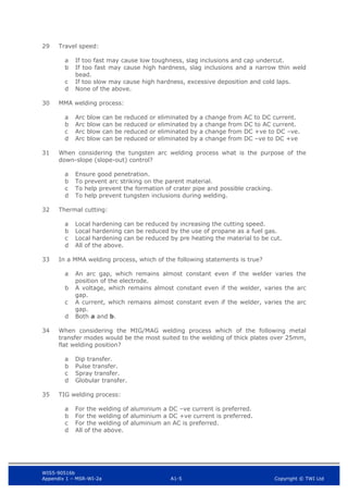 WIS5-90516b
Appendix 1 – MSR-WI-2a A1-5 Copyright © TWI Ltd
29 Travel speed:
If too fast may cause low toughness, slag inclusions and cap undercut.
a
If too fast may cause high hardness, slag inclusions and a narrow thin weld
b
bead.
If too slow may cause high hardness, excessive deposition and cold laps.
c
None of the above.
d
30 MMA welding process:
Arc blow can be reduced or eliminated by a change from AC to DC current.
a
Arc blow can be reduced or eliminated by a change from DC to AC current.
b
Arc blow can be reduced or eliminated by a change from DC +ve to DC –ve.
c
Arc blow can be reduced or eliminated by a change from DC –ve to DC +ve
d
31 When considering the tungsten arc welding process what is the purpose of the
down-slope (slope-out) control?
Ensure good penetration.
a
To prevent arc striking on the parent material.
b
To help prevent the formation of crater pipe and possible cracking.
c
To help prevent tungsten inclusions during welding.
d
32 Thermal cutting:
Local hardening can be reduced by increasing the cutting speed.
a
Local hardening can be reduced by the use of propane as a fuel gas.
b
Local hardening can be reduced by pre heating the material to be cut.
c
All of the above.
d
33 In a MMA welding process, which of the following statements is true?
An arc gap, which remains almost constant even if the welder varies the
a
position of the electrode.
A voltage, which remains almost constant even if the welder, varies the arc
b
gap.
A current, which remains almost constant even if the welder, varies the arc
c
gap.
Both a and b.
d
34 When considering the MIG/MAG welding process which of the following metal
transfer modes would be the most suited to the welding of thick plates over 25mm,
flat welding position?
Dip transfer.
a
Pulse transfer.
b
Spray transfer.
c
Globular transfer.
d
35 TIG welding process:
For the welding of aluminium a DC –ve current is preferred.
a
For the welding of aluminium a DC +ve current is preferred.
b
For the welding of aluminium an AC is preferred.
c
All of the above.
d
 