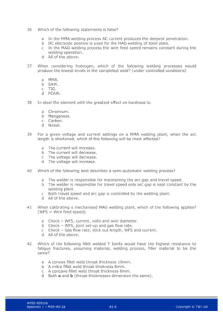 WIS5-90516b
Appendix 1 – MSR-WI-2a A1-6 Copyright © TWI Ltd
36 Which of the following statements is false?
In the MMA welding process AC current produces the deepest penetration.
a
DC electrode positive is used for the MAG welding of steel plate.
b
In the MAG welding process the wire feed speed remains constant during the
c
welding operation.
All of the above.
d
37 When considering hydrogen, which of the following welding processes would
produce the lowest levels in the completed weld? (under controlled conditions)
MMA.
a
SAW.
b
TIG.
c
FCAW.
d
38 In steel the element with the greatest effect on hardness is:
Chromium.
a
Manganese.
b
Carbon.
c
Nickel.
d
39 For a given voltage and current settings on a MMA welding plant, when the arc
length is shortened, which of the following will be most affected?
The current will increase.
a
The current will decrease.
b
The voltage will decrease.
c
The voltage will increase.
d
40 Which of the following best describes a semi-automatic welding process?
The welder is responsible for maintaining the arc gap and travel speed.
a
The welder is responsible for travel speed only arc gap is kept constant by the
b
welding plant.
Both travel speed and arc gap is controlled by the welding plant.
c
All of the above.
d
41 When calibrating a mechanised MAG welding plant, which of the following applies?
(WFS = Wire feed speed)
Check – WFS, current, volts and wire diameter.
a
Check – WFS, joint set-up and gas flow rate.
b
Check – Gas flow rate, stick out length, WFS and current.
c
All of the above.
d
42 Which of the following fillet welded T Joints would have the highest resistance to
fatigue fractures, assuming material, welding process, filler material to be the
same?
A convex fillet weld throat thickness 10mm.
a
A mitre fillet weld throat thickness 8mm.
b
A concave fillet weld throat thickness 8mm.
c
Both a and b (throat thicknesses dimension the same).
d
 