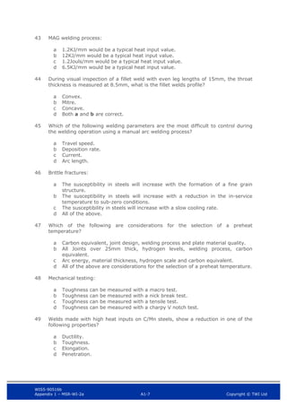 WIS5-90516b
Appendix 1 – MSR-WI-2a A1-7 Copyright © TWI Ltd
43 MAG welding process:
1.2KJ/mm would be a typical heat input value.
a
12KJ/mm would be a typical heat input value.
b
1.2Jouls/mm would be a typical heat input value.
c
6.5KJ/mm would be a typical heat input value.
d
44 During visual inspection of a fillet weld with even leg lengths of 15mm, the throat
thickness is measured at 8.5mm, what is the fillet welds profile?
Convex.
a
Mitre.
b
Concave.
c
Both a and b are correct.
d
45 Which of the following welding parameters are the most difficult to control during
the welding operation using a manual arc welding process?
Travel speed.
a
Deposition rate.
b
Current.
c
Arc length.
d
46 Brittle fractures:
The susceptibility in steels will increase with the formation of a fine grain
a
structure.
The susceptibility in steels will increase with a reduction in the in-service
b
temperature to sub-zero conditions.
The susceptibility in steels will increase with a slow cooling rate.
c
All of the above.
d
47 Which of the following are considerations for the selection of a preheat
temperature?
Carbon equivalent, joint design, welding process and plate material quality.
a
All Joints over 25mm thick, hydrogen levels, welding process, carbon
b
equivalent.
Arc energy, material thickness, hydrogen scale and carbon equivalent.
c
All of the above are considerations for the selection of a preheat temperature.
d
48 Mechanical testing:
Toughness can be measured with a macro test.
a
Toughness can be measured with a nick break test.
b
Toughness can be measured with a tensile test.
c
Toughness can be measured with a charpy V notch test.
d
49 Welds made with high heat inputs on C/Mn steels, show a reduction in one of the
following properties?
Ductility.
a
Toughness.
b
Elongation.
c
Penetration.
d
 