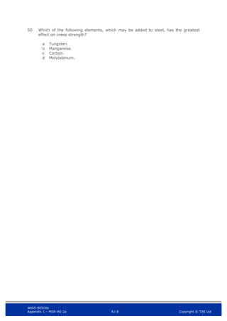 WIS5-90516b
Appendix 1 – MSR-WI-2a A1-8 Copyright © TWI Ltd
50 Which of the following elements, which may be added to steel, has the greatest
effect on creep strength?
Tungsten.
a
Manganese.
b
Carbon.
c
Molybdenum.
d
 
