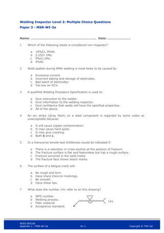 WIS5-90516b
Appendix 1 – MSR-WI-3a A1-1 Copyright © TWI Ltd
Welding Inspector Level 2: Multiple Choice Questions
Paper 3 - MSR-WI-3a
Name: ………………………………………………………….. Date: ……………………
1 Which of the following steels is considered non-magnetic?
18%Cr, 8%Ni.
a
2.25Cr 1Mo.
b
9%Cr,1Mo.
c
9%Ni.
d
2 Weld spatter during MMA welding is most likely to be caused by:
Excessive current.
a
Incorrect baking and storage of electrodes.
b
Bad batch of electrodes.
c
Too low an OCV.
d
3 A qualified Welding Procedure Specification is used to:
Give instruction to the welder.
a
Give information to the welding inspector.
b
Give confidence that welds will have the specified properties.
c
All of the above.
d
4 An arc strike (stray flash) on a steel component is regarded by some codes as
unacceptable because:
It will cause copper contamination.
a
It may cause hard spots.
b
It may give cracking.
c
Both b and c.
d
5 In a transverse tensile test brittleness would be indicated if:
There is a reduction in cross-section at the position of fracture.
a
The fracture surface is flat and featureless but has a rough surface.
b
Fracture occurred in the weld metal.
c
The fracture face shows beach marks.
d
6 The surface of a fatigue crack will:
Be rough and torn.
a
Have sharp chevron markings.
b
Be smooth.
c
Have shear lips.
d
7 What does the number 141 refer to on this drawing?
WPS number.
a
Welding process.
b
Filler material.
c
Acceptance standard.
d
141
 