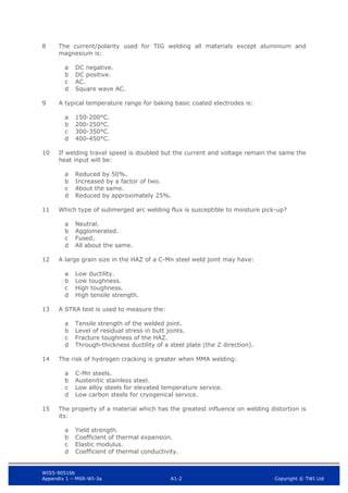 WIS5-90516b
Appendix 1 – MSR-WI-3a A1-2 Copyright © TWI Ltd
8 The current/polarity used for TIG welding all materials except aluminium and
magnesium is:
DC negative.
a
DC positive.
b
AC.
c
Square wave AC.
d
9 A typical temperature range for baking basic coated electrodes is:
150-200°C.
a
200-250°C.
b
300-350°C.
c
400-450°C.
d
10 If welding travel speed is doubled but the current and voltage remain the same the
heat input will be:
Reduced by 50%.
a
Increased by a factor of two.
b
About the same.
c
Reduced by approximately 25%.
d
11 Which type of submerged arc welding flux is susceptible to moisture pick-up?
Neutral.
a
Agglomerated.
b
Fused.
c
All about the same.
d
12 A large grain size in the HAZ of a C-Mn steel weld joint may have:
Low ductility.
a
Low toughness.
b
High toughness.
c
High tensile strength.
d
13 A STRA test is used to measure the:
Tensile strength of the welded joint.
a
Level of residual stress in butt joints.
b
Fracture toughness of the HAZ.
c
Through-thickness ductility of a steel plate (the Z direction).
d
14 The risk of hydrogen cracking is greater when MMA welding:
C-Mn steels.
a
Austenitic stainless steel.
b
Low alloy steels for elevated temperature service.
c
Low carbon steels for cryogenical service.
d
15 The property of a material which has the greatest influence on welding distortion is
its:
Yield strength.
a
Coefficient of thermal expansion.
b
Elastic modulus.
c
Coefficient of thermal conductivity.
d
 