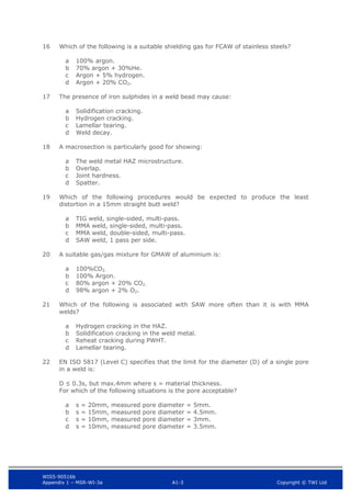 WIS5-90516b
Appendix 1 – MSR-WI-3a A1-3 Copyright © TWI Ltd
16 Which of the following is a suitable shielding gas for FCAW of stainless steels?
100% argon.
a
70% argon + 30%He.
b
Argon + 5% hydrogen.
c
Argon + 20% CO2.
d
17 The presence of iron sulphides in a weld bead may cause:
Solidification cracking.
a
Hydrogen cracking.
b
Lamellar tearing.
c
Weld decay.
d
18 A macrosection is particularly good for showing:
The weld metal HAZ microstructure.
a
Overlap.
b
Joint hardness.
c
Spatter.
d
19 Which of the following procedures would be expected to produce the least
distortion in a 15mm straight butt weld?
TIG weld, single-sided, multi-pass.
a
MMA weld, single-sided, multi-pass.
b
MMA weld, double-sided, multi-pass.
c
SAW weld, 1 pass per side.
d
20 A suitable gas/gas mixture for GMAW of aluminium is:
100%CO2.
a
100% Argon.
b
80% argon + 20% CO2.
c
98% argon + 2% O2.
d
21 Which of the following is associated with SAW more often than it is with MMA
welds?
Hydrogen cracking in the HAZ.
a
Solidification cracking in the weld metal.
b
Reheat cracking during PWHT.
c
Lamellar tearing.
d
22 EN ISO 5817 (Level C) specifies that the limit for the diameter (D) of a single pore
in a weld is:
D ≤ 0.3s, but max.4mm where s = material thickness.
For which of the following situations is the pore acceptable?
s = 20mm, measured pore diameter = 5mm.
a
s = 15mm, measured pore diameter = 4.5mm.
b
s = 10mm, measured pore diameter = 3mm.
c
s = 10mm, measured pore diameter = 3.5mm.
d
 