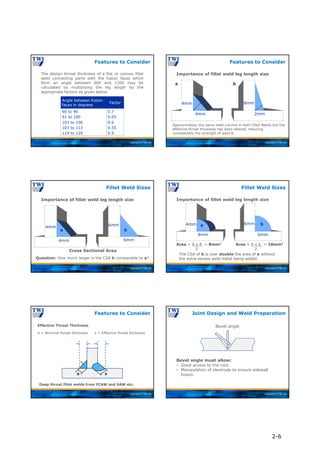 Copyright © TWI Ltd
The design throat thickness of a flat or convex fillet
weld connecting parts with the fusion faces which
form an angle between 600 and 1200 may be
calculated by multiplying the leg length by the
appropriate factors as given below:
Features to Consider
0.7
0.65
0.6
0.55
0.5
60 to 90
91 to 100
101 to 106
107 to 113
114 to 120
Factor
Angle between fusion
faces in degrees
Copyright © TWI Ltd
Importance of fillet weld leg length size
Features to Consider
Approximately the same weld volume in both Fillet Welds but the
effective throat thickness has been altered, reducing
considerably the strength of weld B.
2mm
b
4mm
8mm
a
4mm
Copyright © TWI Ltd
Importance of fillet weld leg length size
Fillet Weld Sizes
Question: How much larger is the CSA b comparable to a?
4mm 6mm
6mm
4mm
a b
Cross Sectional Area
Copyright © TWI Ltd
Importance of fillet weld leg length size
Fillet Weld Sizes
Area = 4 x 4 = 8mm2
2
Area = 6 x 6 = 18mm2
2
The CSA of b is over double the area of a without
the extra excess weld metal being added.
4mm 6mm
4mm 6mm
a b
Copyright © TWI Ltd
Features to Consider
s = Effective throat thickness
a = Nominal throat thickness
Deep throat fillet welds from FCAW and SAW etc.
s
a
Effective Throat Thickness
Copyright © TWI Ltd
Joint Design and Weld Preparation
Bevel angle must allow:
 Good access to the root.
 Manipulation of electrode to ensure sidewall
fusion.
Bevel angle
2-6
 