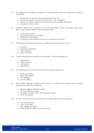 WIS5-90516b
Appendix 1 – MSR-WI-3a A1-4 Copyright © TWI Ltd
23 To measure arc voltage accurately it is recommended that the voltmeter should be
connected:
Across the arc and as near as practical to the arc.
a
Across the power source terminals prior to arc initiation.
b
Across the power source terminals during the welding operation.
c
Anywhere in the circuit.
d
24 Lamellar tearing has occurred in a steel fabrication. What technique could have
been used to find it before the weld was made?
X-ray examination.
a
Liquid penetrant examination.
b
Ultrasonic examination.
c
It could not have been found by any inspection method.
d
25 Preheating a low alloy steel prior to welding will minimise the risk of:
Porosity.
a
Excessive distortion.
b
HAZ cracking.
c
Lack of fusion.
d
26 Typical temperatures used for normalising a C-Mn steel plate are:
600-650°C.
a
1000-1100°C.
b
700-800°C.
c
880-920°C.
d
27 For GMAW the burn-off rate of the wire is directly related to:
Stick out length.
a
Wire feed speed.
b
Arc voltage.
c
Travel speed.
d
28 When MMA welding a 60mm wall nozzle to a 100mm wall vessel shell, preheat
temperature should be checked:
Before welding starts/re-starts.
a
On the shell and nozzle.
b
At points at least 75mm from the joint edge.
c
All of the above.
d
29 A crack running along the centreline of a weld bead could be caused by:
Use of damp flux.
a
Lack of preheat.
b
Arc voltage too high.
c
Weld bead too deep and very narrow.
d
 