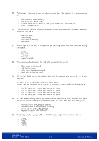 WIS5-90516b
Appendix 1 – MSR-WI-3a A1-5 Copyright © TWI Ltd
30 To improve resistance to service failure caused by cyclic loading, it is good practice
to:
Use low heat input welding.
a
Use steel with a low CEV.
b
Ensure there are no features that give high stress concentration.
c
PWHT the fabrication.
d
31 The use of low carbon austenitic stainless steels and stabiliser stainless steels will
minimise the risk of:
HAZ cracking.
a
Weld decay.
b
Weld metal cracking.
c
Distortion.
d
32 Which type of SAW flux is susceptible to breaking down into fine particles during
circulation?
Fused.
a
Neutral.
b
Alloyed.
c
Agglomerated.
d
33 The maximum hardness in the HAZ of a steel will increase if:
Heat input is increased.
a
CEV is increased.
b
Joint thickness is decreased.
c
Basic electrodes are used.
d
34 BS EN ISO 5817 (Level B) specifies the limit for excess weld metal (h) on a butt
weld as:
h ≤ 1mm + 0.1b, but max. 5mm, b = weld width.
In which of the following situations is the measured excess weld metal acceptable.
b = 10 measured excess weld metal = 2.5mm.
a
b = 20 measured excess weld metal = 3.5mm.
b
b = 35 measured excess weld metal = 4.5mm.
c
b = 45 measured excess weld metal = 5.5mm.
d
35 A C-Mn steel is being welded by MMA and the electrode run-out lengths that have
been used are much shorter than specified by the WPS. This deviation may give:
Increased risk of hydrogen cracking.
a
Increased risk of solidification cracking.
b
Lower values of HAZ toughness.
c
Higher values of HAZ hardness.
d
36 The first procedure prepared for a Weld Procedure Qualification test weld is a:
pWPS.
a
WPS.
b
WPQR.
c
WPAR.
d
 