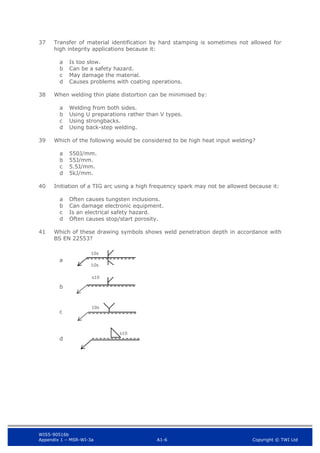 WIS5-90516b
Appendix 1 – MSR-WI-3a A1-6 Copyright © TWI Ltd
37 Transfer of material identification by hard stamping is sometimes not allowed for
high integrity applications because it:
Is too slow.
a
Can be a safety hazard.
b
May damage the material.
c
Causes problems with coating operations.
d
38 When welding thin plate distortion can be minimised by:
Welding from both sides.
a
Using U preparations rather than V types.
b
Using strongbacks.
c
Using back-step welding.
d
39 Which of the following would be considered to be high heat input welding?
550J/mm.
a
55J/mm.
b
5.5J/mm.
c
5kJ/mm.
d
40 Initiation of a TIG arc using a high frequency spark may not be allowed because it:
Often causes tungsten inclusions.
a
Can damage electronic equipment.
b
Is an electrical safety hazard.
c
Often causes stop/start porosity.
d
41 Which of these drawing symbols shows weld penetration depth in accordance with
BS EN 22553?
a
b
c
d
10s
10s
s10
10s
s10
 