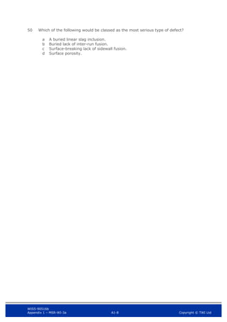 WIS5-90516b
Appendix 1 – MSR-WI-3a A1-8 Copyright © TWI Ltd
50 Which of the following would be classed as the most serious type of defect?
A buried linear slag inclusion.
a
Buried lack of inter-run fusion.
b
Surface-breaking lack of sidewall fusion.
c
Surface porosity.
d
 