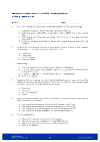 WIS5-90516b
Appendix 1 – MSR-WI-4a A1-1 Copyright © TWI Ltd
Welding Inspector Level 2: Multiple Choice Questions
Paper 4 - MSR-WI-4a
Name: …………………….…………………………………….. Date: ……………………
1 What four criteria are necessary to produce hydrogen induced cold cracking?
Hydrogen, moisture, martensitic grain structure and heat.
a
Hydrogen, poor weld profiles, temperatures above 200o
C and a slow cooling
b
rate.
Hydrogen, a grain structure susceptible to cracking, stress and a temperature
c
below 300o
C.
Hydrogen, existing weld defects, stress and a grain structure susceptible to
d
cracking.
2 In which of the following mechanical tests would show a change in the material
from ductile to brittle with the use of a transition curve?
Tensile test.
a
Charpy test.
b
Fusion zone test.
c
All of the above.
d
3 Normalising:
Fast cooling from the austenite region when applied to steels.
a
Is slowly cooled from the austenite region to approximately 680o
C and then
b
cooled down in air.
Is slowly cooled down in air from below the lower critical limit.
c
None of the above.
d
4 Assuming that the welding process, material thickness, carbon equivalent and the
welding parameters to be the same, which of the following joint types would
normally require the highest preheat temperature?
Edge joint.
a
Lap joint.
b
Butt joint (single V).
c
T joint
d
5 Austenitic stainless steels are more susceptible to distortion when compared to
ferritic steels this is because:
High coefficient of thermal expansion, low thermal conductivity.
a
High coefficient of thermal expansion, high thermal conductivity.
b
Low coefficient of thermal expansion, high thermal conductivity.
c
Low coefficient thermal expansion, low thermal conductivity,
d
6 Preheat temperature:
May be increased by an increase in travel speed.
a
May be increased by a reduction in material thickness.
b
May be increased by an increase in electrode diameter.
c
None of the above.
d
 