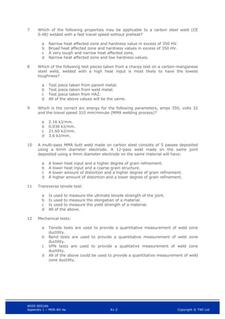 WIS5-90516b
Appendix 1 – MSR-WI-4a A1-2 Copyright © TWI Ltd
7 Which of the following properties may be applicable to a carbon steel weld (CE
0.48) welded with a fast travel speed without preheat?
Narrow heat affected zone and hardness value in excess of 350 HV.
a
Broad heat affected zone and hardness values in excess of 350 HV.
b
A very tough and narrow heat affected zone.
c
Narrow heat affected zone and low hardness values.
d
8 Which of the following test pieces taken from a charpy test on a carbon-manganese
steel weld, welded with a high heat input is most likely to have the lowest
toughness?
Test piece taken from parent metal.
a
Test piece taken from weld metal.
b
Test piece taken from HAZ.
c
All of the above values will be the same.
d
9 Which is the correct arc energy for the following parameters, amps 350, volts 32
and the travel speed 310 mm/minute (MMA welding process)?
2.16 kJ/mm.
a
0.036 kJ/mm.
b
21.60 kJ/mm.
c
3.6 kJ/mm.
d
10 A multi-pass MMA butt weld made on carbon steel consists of 5 passes deposited
using a 6mm diameter electrode. A 12-pass weld made on the same joint
deposited using a 4mm diameter electrode on the same material will have:
A lower heat input and a higher degree of grain refinement.
a
A lower heat input and a coarse grain structure.
b
A lower amount of distortion and a higher degree of grain refinement.
c
A higher amount of distortion and a lower degree of grain refinement.
d
11 Transverse tensile test:
Is used to measure the ultimate tensile strength of the joint.
a
Is used to measure the elongation of a material.
b
Is used to measure the yield strength of a material.
c
All of the above.
d
12 Mechanical tests:
Tensile tests are used to provide a quantitative measurement of weld zone
a
ductility.
Bend tests are used to provide a quantitative measurement of weld zone
b
ductility.
VPN tests are used to provide a qualitative measurement of weld zone
c
ductility.
All of the above could be used to provide a quantitative measurement of weld
d
zone ductility.
 