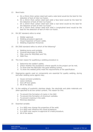 WIS5-90516b
Appendix 1 – MSR-WI-4a A1-3 Copyright © TWI Ltd
13 Bend tests:
On a 25mm thick carbon steel butt weld a side bend would be the best for the
a
detection of lack of inter-run fusion.
On a 25mm thick carbon steel butt weld a face bend would be the best for
b
the detection of lack of inter-run fusion.
On a 25mm thick carbon steel butt weld a root bend would be the best for
c
the detection of lack of inter-run fusion.
On a 25mm thick carbon steel butt weld a Longitudinal bend would be the
d
best for the detection of lack of inter-run fusion.
14 EN 287 standard refers to what:
Welder approval.
a
Welding procedure approval.
b
Visual Inspection of fusion welds.
c
Welding Inspection Personnel.
d
15 EN 2560 standard refers to which of the following?
Welding terms and symbols.
a
Covered electrodes for MMA.
b
Filler wires for MIG/MAG and TIG.
c
SAW Flux.
d
16 The main reason for qualifying a welding procedure is:
Determine the welder’s ability.
a
Check whether the acceptance criteria specific to the project can be met.
b
To show that the fabricator has good welding control.
c
To show the welded joints meet the requirements of the specification.
d
17 Degreasing agents used on components are essential for quality welding, during
and after welding some agents may:
Cause corrosion problems.
a
Leave residues.
b
Give off toxic gases.
c
All of the above.
d
18 In the welding of austenitic stainless steels, the electrode and plate materials are
often specified to be low carbon content. The reason for this:
To prevent the formation of cracks in the HAZ.
a
To prevent the formation of chromium carbides.
b
To prevent cracking in the weld.
c
Minimise distortion.
d
19 Essential variable:
In a WPS may change the properties of the weld.
a
In a WPS may influence the visual acceptance.
b
In a WPS may require re-approval of a weld procedure.
c
All of the above.
d
 