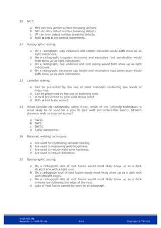 WIS5-90516b
Appendix 1 – MSR-WI-4a A1-4 Copyright © TWI Ltd
20 NDT:
MPI can only detect surface breaking defects.
a
DPI can only detect surface breaking defects.
b
UT can only detect surface breaking defects.
c
Both a and b are correct statements.
d
21 Radiographic testing:
On a radiograph, slag inclusions and copper inclusion would both show up as
a
light indications.
On a radiograph, tungsten inclusions and excessive root penetration would
b
both show up as light indications.
On a radiograph, cap undercut and root piping would both show up as light
c
indications.
On a radiograph, excessive cap height and incomplete root penetration would
d
both show up as dark indications.
22 Lamellar tearing:
Can be prevented by the use of plate materials containing low levels of
a
impurities.
Can be prevented by the use of buttering runs.
b
Is best prevented by post weld stress relief.
c
Both a and b are correct.
d
23 When considering radiography using X-ray, which of the following techniques is
most likely to be used for a pipe to pipe weld (circumferential seam), 610mm
diameter with no internal access?
SWSI.
a
DWSI.
b
DWDI.
c
SWSI-panoramic.
d
24 Balanced welding techniques:
Are used for controlling lamellar tearing.
a
Are used to increasing weld toughness.
b
Are used to reduce weld zone hardness.
c
Are used to reduce distortion.
d
25 Radiographic testing:
On a radiograph lack of root fusion would most likely show up as a dark
a
straight line with a light root.
On a radiograph lack of root fusion would most likely show up as a dark root
b
with straight edges.
On a radiograph lack of root fusion would most likely show up as a dark
c
uneven line following the edge of the root.
Lack of root fusion cannot be seen on a radiograph.
d
 
