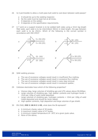 WIS5-90516b
Appendix 1 – MSR-WI-4a A1-5 Copyright © TWI Ltd
26 Is it permissible to allow a multi-pass butt weld to cool down between weld passes?
It should be up to the welding inspector.
a
No the weld must be kept hot at all times.
b
It depends on the welder.
c
It depends on the specification requirements.
d
27 A T joint on a support bracket is to be welded both sides using a 5mm leg length
fillet weld, each weld is to be intermittent 50mm in total length, the gap between
each weld is to be 25mm. Which of the following is the correct symbol in
accordance with ISO 2553?
28 SAW welding process:
The use of excessive voltages would result in insufficient flux melting.
a
The use of excessive voltages would result in excessive flux melting.
b
The use of excessive voltages would result in easy slag removal.
c
The use of excessive voltages would result in excessive spatter.
d
29 Cellulose electrodes have which of the following properties?
Viscous slag, large volumes of shielding gas and UTS values above 90,000psi.
a
Large volumes of shielding gas, high spatter contents and hydrogen levels <
b
15ml per 100g of weld metal deposited.
Large volumes of shielding gas, hydrogen contents > 15ml per 100g of weld
c
metal deposited and should be never baked.
High spatter contents, high deposition and large volumes of gas shield.
d
30 EN 2560, E50 3 1Ni B 2 1 H5, what does the 3 represent?
A minimum charpy value of 30 joules.
a
A maximum impact value of 47 joules.
b
A minimum impact temperature of –30o
C at a given joule value.
c
None of the above.
d
50 (25)
50 (25)
a b
5 x 50 (25)
z 5 5 x 50 (25)
z 5
z 5
z 5
25 (50)
25 (50)
5 x 50 (25)
5 x 50 (25)
c d
z 5
z 5
 