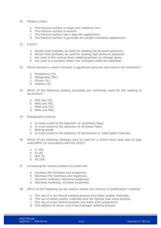 WIS5-90516b
Appendix 1 – MSR-WI-4a A1-6 Copyright © TWI Ltd
31 Fatigue cracks:
The fracture surface is rough and randomly torn.
a
The fracture surface is smooth.
b
The fracture surface has a step like appearance.
c
The fracture surface is generally of a bright crystalline appearance.
d
32 E 6013:
Would most probably be used for welding low pressure pipework.
a
Would most probably be used for welding high pressure pipework.
b
Are used in the vertical down welding position on storage tanks.
c
Are used in a situation where low hydrogen welds are specified.
d
33 Which element in steel if present in significant amounts may lead to hot shortness?
Phosphorus (P).
a
Manganese (Mn).
b
Silicon (Si).
c
Sulphur (S).
d
34 Which of the following welding processes are commonly used for the welding of
Aluminium?
MIG and TIG.
a
MAG and TIG.
b
MMA and TIG.
c
MMA and MIG.
d
35 Radiographic testing:
Is most suited to the detection of volumetric flaws.
a
Is most suited to the detection of all planar flaws.
b
Both a and b.
c
Is most suited to the detection of laminations in rolled plate materials.
d
36 Which of the following Isotopes may be used for a 25mm thick steel pipe to pipe
weld DWSI (In accordance with EN 1435)?
Ir 192.
a
Co 60.
b
ALR 75.
c
Yb 169.
d
37 Increasing the carbon content of a steel will:
Increase the hardness and toughness.
a
Decrease the hardness and toughness.
b
Increase hardness, decrease toughness.
c
Decrease hardness, increase toughness.
d
38 Which of the following can be used to reduce the chances of solidification cracking?
The use of a non-fluxed welding process and better quality materials.
a
The use of better quality materials and the highest heat input process.
b
The use of a low dilution process and wider joint preparation.
c
The addition of silicon and a low hydrogen welding process.
d
 