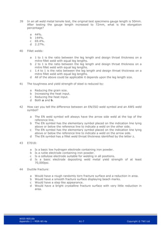 WIS5-90516b
Appendix 1 – MSR-WI-4a A1-7 Copyright © TWI Ltd
39 In an all weld metal tensile test, the original test specimens gauge length is 50mm.
After testing the gauge length increased to 72mm, what is the elongation
percentage?
44%.
a
144%.
b
69.4%.
c
2.27%.
d
40 Fillet welds:
1 to 1 is the ratio between the leg length and design throat thickness on a
a
mitre fillet weld with equal leg lengths.
2 to 1 is the ratio between the leg length and design throat thickness on a
b
mitre fillet weld with equal leg lengths.
1.4 to 1 is the ratio between the leg length and design throat thickness on a
c
mitre fillet weld with equal leg lengths.
All of the above could be applicable it depends upon the leg length size.
d
41 The toughness and yield strength of steel is reduced by:
Reducing the grain size.
a
Increasing the heat input.
b
Reducing the heat input.
c
Both a and b.
d
42 How can you tell the difference between an EN/ISO weld symbol and an AWS weld
symbol?
The EN weld symbol will always have the arrow side weld at the top of the
a
reference line.
The EN symbol has the elementary symbol placed on the indication line lying
b
above or below the reference line to indicate a weld on the other side.
The EN symbol has the elementary symbol placed on the indication line lying
c
above or below the reference line to indicate a weld on the arrow side.
The EN symbol has a fillet weld throat thickness identified by the letter z.
d
43 E7018:
Is a basic low hydrogen electrode containing iron powder.
a
Is a rutile electrode containing iron powder.
b
Is a cellulose electrode suitable for welding in all positions.
c
Is a basic electrode depositing weld metal yield strength of at least
d
70,000psi.
44 Ductile fracture:
Would have a rough randomly torn fracture surface and a reduction in area.
a
Would have a smooth fracture surface displaying beach marks.
b
Would have a step like appearance.
c
Would have a bright crystalline fracture surface with very little reduction in
d
area.
 