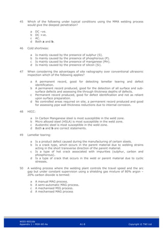 WIS5-90516b
Appendix 1 – MSR-WI-4a A1-8 Copyright © TWI Ltd
45 Which of the following under typical conditions using the MMA welding process
would give the deepest penetration?
DC –ve.
a
DC +ve.
b
AC.
c
Both a and b.
d
46 Cold shortness:
Is mainly caused by the presence of sulphur (S).
a
Is mainly caused by the presence of phosphorous (P).
b
Is mainly caused by the presence of manganese (Mn).
c
Is mainly caused by the presence of silicon (Si).
d
47 When considering the advantages of site radiography over conventional ultrasonic
inspection which of the following applies?
A permanent record, good for detecting lamellar tearing and defect
a
identification.
A permanent record produced, good for the detection of all surface and sub-
b
surface defects and assessing the through thickness depths of defects.
Permanent record produced, good for defect identification and not as reliant
c
upon surface preparation.
No controlled areas required on site, a permanent record produced and good
d
for assessing pipe wall thickness reductions due to internal corrosion.
48 HICC:
In Carbon Manganese steel is most susceptible in the weld zone.
a
Micro alloyed steel (HSLA) is most susceptible in the weld zone.
b
Austenitic steel is most susceptible in the weld zone.
c
Both a and b are correct statements.
d
49 Lamellar tearing:
Is a product defect caused during the manufacturing of certain steels.
a
Is a crack type, which occurs in the parent material due to welding strains
b
acting in the short transverse direction of the parent material.
Is a type of hot crack associated with impurities (sulphur, carbon and
c
phosphorous).
Is a type of crack that occurs in the weld or parent material due to cyclic
d
stresses.
50 A welding process where the welding plant controls the travel speed and the arc
gap but under constant supervision using a shielding gas mixture of 80% argon –
20% carbon dioxide is termed:
A manual MAG process.
a
A semi-automatic MAG process.
b
A mechanised MIG process.
c
A mechanised MAG process
d
 