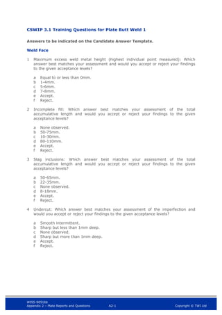 WIS5-90516b
Appendix 2 – Plate Reports and Questions A2-1 Copyright © TWI Ltd
CSWIP 3.1 Training Questions for Plate Butt Weld 1
Answers to be indicated on the Candidate Answer Template.
Weld Face
1 Maximum excess weld metal height (highest individual point measured): Which
answer best matches your assessment and would you accept or reject your findings
to the given acceptance levels?
a Equal to or less than 0mm.
b 1-4mm.
c 5-6mm.
d 7-8mm.
e Accept.
f Reject.
2 Incomplete fill: Which answer best matches your assessment of the total
accumulative length and would you accept or reject your findings to the given
acceptance levels?
a None observed.
b 50-75mm.
c 10-30mm.
d 80-110mm.
e Accept.
f Reject.
3 Slag inclusions: Which answer best matches your assessment of the total
accumulative length and would you accept or reject your findings to the given
acceptance levels?
a 50-65mm.
b 22-35mm.
c None observed.
d 8-18mm.
e Accept.
f Reject.
4 Undercut: Which answer best matches your assessment of the imperfection and
would you accept or reject your findings to the given acceptance levels?
a Smooth intermittent.
b Sharp but less than 1mm deep.
c None observed.
d Sharp but more than 1mm deep.
e Accept.
f Reject.
 