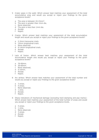 WIS5-90516b
Appendix 2 – Plate Reports and Questions A2-2 Copyright © TWI Ltd
5 Crater pipes in the weld: Which answer best matches your assessment of the total
accumulative area and would you accept or reject your findings to the given
acceptance levels?
a The area is between 10-15mm2
.
b The pore is greater than 1mm dia.
c None observed.
d The pore is less than 1mm dia.
e Accept.
f Reject.
6 Cracks: Which answer best matches your assessment of the total accumulative
length and would you accept or reject your findings to the given acceptance levels?
a 2-3mm transverse crack.
b 15mm longitudinal crack.
c None observed.
d 9-14mm longitudinal crack.
e Accept.
f Reject.
7 Lack of fusion: Which answer best matches your assessment of the total
accumulative length and would you accept or reject your findings to the given
acceptance levels?
a 70-90mm.
b 30-60mm.
c None observed.
d 5-10mm.
e Accept.
f Reject.
8 Arc strikes: Which answer best matches your assessment of the total number and
would you accept or reject your findings to the given acceptance levels?
a 3 areas.
b 4 areas.
c None observed.
d 1 area.
e Accept.
f Reject.
9 Sharp indications of mechanical damage (excluding hard stamping and pop marks):
Which answer best matches your assessment of the total number of areas and would
you accept or reject your findings to the given acceptance levels.
a 4 areas.
b 1 area.
c None observed.
d 3 areas.
e Accept.
f Reject.
 