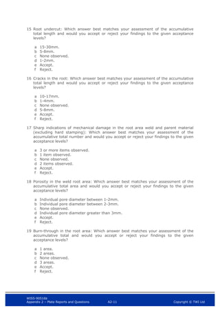 WIS5-90516b
Appendix 2 – Plate Reports and Questions A2-11 Copyright © TWI Ltd
15 Root undercut: Which answer best matches your assessment of the accumulative
total length and would you accept or reject your findings to the given acceptance
levels?
a 15-30mm.
b 5-8mm.
c None observed.
d 1-2mm.
e Accept.
f Reject.
16 Cracks in the root: Which answer best matches your assessment of the accumulative
total length and would you accept or reject your findings to the given acceptance
levels?
a 10-17mm.
b 1-4mm.
c None observed.
d 5-8mm.
e Accept.
f Reject.
17 Sharp indications of mechanical damage in the root area weld and parent material
(excluding hard stamping): Which answer best matches your assessment of the
accumulative total number and would you accept or reject your findings to the given
acceptance levels?
a 3 or more items observed.
b 1 item observed.
c None observed.
d 2 items observed.
e Accept.
f Reject.
18 Porosity in the weld root area: Which answer best matches your assessment of the
accumulative total area and would you accept or reject your findings to the given
acceptance levels?
a Individual pore diameter between 1-2mm.
b Individual pore diameter between 2-3mm.
c None observed.
d Individual pore diameter greater than 3mm.
e Accept.
f Reject.
19 Burn-through in the root area: Which answer best matches your assessment of the
accumulative total and would you accept or reject your findings to the given
acceptance levels?
a 1 area.
b 2 areas.
c None observed.
d 3 areas.
e Accept.
f Reject.
 