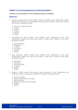 WIS5-90516b
Appendix 2 – Plate Reports and Questions A2-15 Copyright © TWI Ltd
CSWIP 3.1 Training Questions for Plate Butt Weld 3
Answers to be indicated on the Candidate Answer Template.
Weld Face
1 Maximum excess weld metal height (highest individual point measured): Which
answer best matches your assessment and would you accept or reject your findings
to the given acceptance levels?
a Equal to or less than 0mm.
b 1-4mm.
c 5-6mm.
d 7-8mm.
e Accept.
f Reject.
2 Incomplete fill: Which answer best matches your assessment of the total
accumulative length and would you accept or reject your findings to the given
acceptance levels?
a None observed.
b 40-60mm.
c 1-30mm.
d 75-100mm.
e Accept.
f Reject.
3 Slag inclusions: Which answer best matches your assessment of the total
accumulative length and would you accept or reject your findings to the given
acceptance levels?
a 60-70mm.
b 20-30mm.
c None observed.
d 5-18mm.
e Accept.
f Reject.
4 Undercut: Which answer best matches your assessment of the imperfection and
would you accept or reject your findings to the given acceptance levels?
a 50mm in length.
b Sharp but less than 1mm deep.
c None observed.
d Sharp but more than 1mm deep.
e Accept.
f Reject.
 