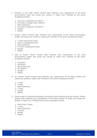 WIS5-90516b
Appendix 2 – Plate Reports and Questions A2-16 Copyright © TWI Ltd
5 Porosity in the weld: Which answer best matches your assessment of the total
accumulative area and would you accept or reject your findings to the given
acceptance levels?
a The area is between 15-25mm2
.
b The area is greater than 100mm2
.
c None observed.
d The area is between 70-90mm2
.
e Accept.
f Reject.
6 Cracks: Which answer best matches your assessment of the total accumulative
length and would you accept or reject your findings to the given acceptance levels?
a 2-3mm transverse crack.
b 15mm longitudinal crack.
c None observed.
d 9-14mm longitudinal crack.
e Accept.
f Reject.
7 Lack of fusion: Which answer best matches your assessment of the total
accumulative length and would you accept or reject your findings to the given
acceptance levels?
a 70-90mm.
b 30-60mm.
c None observed.
d 91-100mm.
e Accept.
f Reject.
8 Arc strikes: Which answer best matches your assessment of the total number and
would you accept or reject your findings to the given acceptance levels?
a 3 total.
b 4 total.
c None observed.
d 1 total.
e Accept.
f Reject.
9 Sharp areas of mechanical damage (excluding hard stamping and pop marks): Which
answer best matches your assessment of the total number of areas and would you
accept or reject your findings to the given acceptance levels.
a More than 2 areas.
b 1 area.
c None observed.
d 2 areas.
e Accept.
f Reject.
 