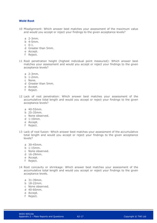 WIS5-90516b
Appendix 2 – Plate Reports and Questions A2-17 Copyright © TWI Ltd
Weld Root
10 Misalignment: Which answer best matches your assessment of the maximum value
and would you accept or reject your findings to the given acceptance levels?
a 2-3mm.
b 4-5mm.
c 0-1.
d Greater than 5mm.
e Accept.
f Reject.
11 Root penetration height (highest individual point measured): Which answer best
matches your assessment and would you accept or reject your findings to the given
acceptance levels?
a 2-3mm.
b 1-2mm.
c None.
d Greater than 5mm.
e Accept.
f Reject.
12 Lack of root penetration: Which answer best matches your assessment of the
accumulative total length and would you accept or reject your findings to the given
acceptance levels?
a 40-55mm.
b 25-35mm.
c None observed.
d 1-10mm.
e Accept.
f Reject.
13 Lack of root fusion: Which answer best matches your assessment of the accumulative
total length and would you accept or reject your findings to the given acceptance
levels?
a 30-45mm.
b 1-15mm.
c None observed.
d 16-29mm.
e Accept.
f Reject.
14 Root concavity or shrinkage: Which answer best matches your assessment of the
accumulative total length and would you accept or reject your findings to the given
acceptance levels.
a 31-39mm.
b 18-22mm.
c None observed.
d 40-60mm.
e Accept.
f Reject.
 