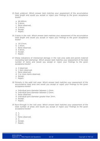 WIS5-90516b
Appendix 2 – Plate Reports and Questions A2-18 Copyright © TWI Ltd
15 Root undercut: Which answer best matches your assessment of the accumulative
total length and would you accept or reject your findings to the given acceptance
levels?
a 40-60mm.
b 5-8mm.
c None observed.
d 2-4mm.
e Accept.
f Reject.
16 Cracks in the root: Which answer best matches your assessment of the accumulative
total length and would you accept or reject your findings to the given acceptance
levels?
a 10-17mm.
b 1-4mm.
c None observed.
d 5-8mm.
e Accept.
f Reject.
17 Sharp indications of mechanical damage in the root area weld and parent material
(excluding hard stamping): Which answer best matches your assessment of the total
number of items and would you accept or reject your findings to the given
acceptance levels?
a 2 observed.
b 1 item observed.
c None observed.
d 3 or more items observed.
e Accept.
f Reject.
18 Porosity in the weld root area: Which answer best matches your assessment of the
accumulative total area and would you accept or reject your findings to the given
acceptance levels?
a Individual pore diameter between 1-2mm.
b Individual pore diameter between 2-3mm.
c None observed.
d Individual pore diameter greater than 3mm.
e Accept.
f Reject.
19 Burn-through in the root area: Which answer best matches your assessment of the
total number of areas and would you accept or reject your findings to the given
acceptance levels?
a 1.
b 2.
c None observed.
d 3.
e Accept.
f Reject.
 