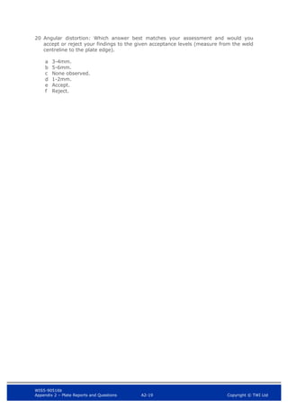 WIS5-90516b
Appendix 2 – Plate Reports and Questions A2-19 Copyright © TWI Ltd
20 Angular distortion: Which answer best matches your assessment and would you
accept or reject your findings to the given acceptance levels (measure from the weld
centreline to the plate edge).
a 3-4mm.
b 5-6mm.
c None observed.
d 1-2mm.
e Accept.
f Reject.
 