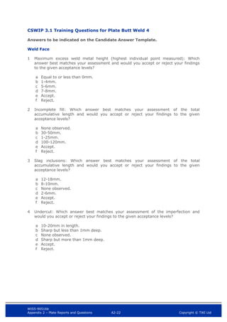 WIS5-90516b
Appendix 2 – Plate Reports and Questions A2-22 Copyright © TWI Ltd
CSWIP 3.1 Training Questions for Plate Butt Weld 4
Answers to be indicated on the Candidate Answer Template.
Weld Face
1 Maximum excess weld metal height (highest individual point measured): Which
answer best matches your assessment and would you accept or reject your findings
to the given acceptance levels?
a Equal to or less than 0mm.
b 1-4mm.
c 5-6mm.
d 7-8mm.
e Accept.
f Reject.
2 Incomplete fill: Which answer best matches your assessment of the total
accumulative length and would you accept or reject your findings to the given
acceptance levels?
a None observed.
b 30-50mm.
c 1-25mm.
d 100-120mm.
e Accept.
f Reject.
3 Slag inclusions: Which answer best matches your assessment of the total
accumulative length and would you accept or reject your findings to the given
acceptance levels?
a 12-18mm.
b 8-10mm.
c None observed.
d 2-6mm.
e Accept.
f Reject.
4 Undercut: Which answer best matches your assessment of the imperfection and
would you accept or reject your findings to the given acceptance levels?
a 10-20mm in length.
b Sharp but less than 1mm deep.
c None observed.
d Sharp but more than 1mm deep.
e Accept.
f Reject.
 