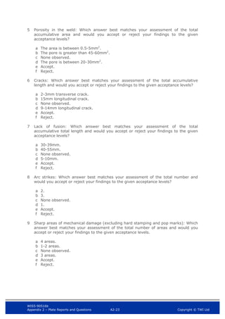 WIS5-90516b
Appendix 2 – Plate Reports and Questions A2-23 Copyright © TWI Ltd
5 Porosity in the weld: Which answer best matches your assessment of the total
accumulative area and would you accept or reject your findings to the given
acceptance levels?
a The area is between 0.5-5mm2
.
b The pore is greater than 45-60mm2
.
c None observed.
d The pore is between 20-30mm2
.
e Accept.
f Reject.
6 Cracks: Which answer best matches your assessment of the total accumulative
length and would you accept or reject your findings to the given acceptance levels?
a 2-3mm transverse crack.
b 15mm longitudinal crack.
c None observed.
d 9-14mm longitudinal crack.
e Accept.
f Reject.
7 Lack of fusion: Which answer best matches your assessment of the total
accumulative total length and would you accept or reject your findings to the given
acceptance levels?
a 30-39mm.
b 40-55mm.
c None observed.
d 5-10mm.
e Accept.
f Reject.
8 Arc strikes: Which answer best matches your assessment of the total number and
would you accept or reject your findings to the given acceptance levels?
a 2.
b 3.
c None observed.
d 1.
e Accept.
f Reject.
9 Sharp areas of mechanical damage (excluding hard stamping and pop marks): Which
answer best matches your assessment of the total number of areas and would you
accept or reject your findings to the given acceptance levels.
a 4 areas.
b 1-2 areas.
c None observed.
d 3 areas.
e Accept.
f Reject.
 