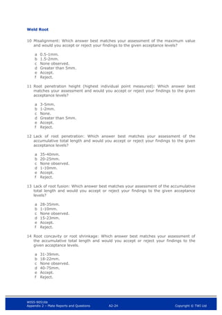 WIS5-90516b
Appendix 2 – Plate Reports and Questions A2-24 Copyright © TWI Ltd
Weld Root
10 Misalignment: Which answer best matches your assessment of the maximum value
and would you accept or reject your findings to the given acceptance levels?
a 0.5-1mm.
b 1.5-2mm.
c None observed.
d Greater than 5mm.
e Accept.
f Reject.
11 Root penetration height (highest individual point measured): Which answer best
matches your assessment and would you accept or reject your findings to the given
acceptance levels?
a 3-5mm.
b 1-2mm.
c None.
d Greater than 5mm.
e Accept.
f Reject.
12 Lack of root penetration: Which answer best matches your assessment of the
accumulative total length and would you accept or reject your findings to the given
acceptance levels?
a 35-40mm.
b 20-25mm.
c None observed.
d 1-10mm.
e Accept.
f Reject.
13 Lack of root fusion: Which answer best matches your assessment of the accumulative
total length and would you accept or reject your findings to the given acceptance
levels?
a 28-35mm.
b 1-10mm.
c None observed.
d 15-23mm.
e Accept.
f Reject.
14 Root concavity or root shrinkage: Which answer best matches your assessment of
the accumulative total length and would you accept or reject your findings to the
given acceptance levels.
a 31-39mm.
b 18-22mm.
c None observed.
d 40-75mm.
e Accept.
f Reject.
 