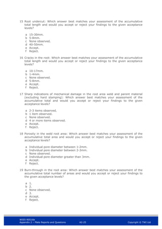 WIS5-90516b
Appendix 2 – Plate Reports and Questions A2-25 Copyright © TWI Ltd
15 Root undercut: Which answer best matches your assessment of the accumulative
total length and would you accept or reject your findings to the given acceptance
levels?
a 15-30mm.
b 5-8mm.
c None observed.
d 40-50mm.
e Accept.
f Reject.
16 Cracks in the root: Which answer best matches your assessment of the accumulative
total length and would you accept or reject your findings to the given acceptance
levels?
a 10-17mm.
b 1-4mm.
c None observed.
d 5-8mm.
e Accept.
f Reject.
17 Sharp indications of mechanical damage in the root area weld and parent material
(excluding hard stamping): Which answer best matches your assessment of the
accumulative total and would you accept or reject your findings to the given
acceptance levels?
a 2-3 items observed.
b 1 item observed.
c None observed.
d 4 or more items observed.
e Accept.
f Reject.
18 Porosity in the weld root area: Which answer best matches your assessment of the
accumulative total area and would you accept or reject your findings to the given
acceptance levels?
a Individual pore diameter between 1-2mm.
b Individual pore diameter between 2-3mm.
c None observed.
d Individual pore diameter greater than 3mm.
e Accept.
f Reject.
19 Burn-through in the root area: Which answer best matches your assessment of the
accumulative total number of areas and would you accept or reject your findings to
the given acceptance levels?
a 1.
b 2.
c None observed.
d 3.
e Accept.
f Reject.
 