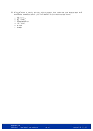 WIS5-90516b
Appendix 2 – Plate Reports and Questions A2-26 Copyright © TWI Ltd
20 With refrence to cluster porosity which answer best matches your assessment and
would you accept or reject your findings to the given acceptance levels.
a 20-30mm2
.
b 31-40mm2
.
c None observed.
d 12-18mm2
.
e Accept.
f Reject.
 