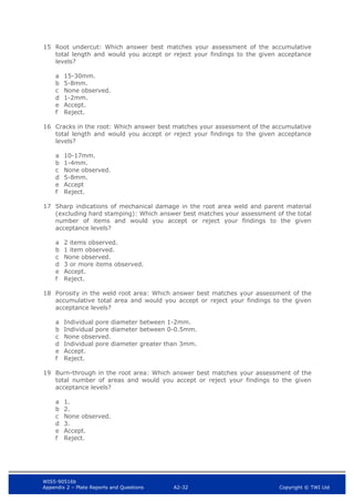 WIS5-90516b
Appendix 2 – Plate Reports and Questions A2-32 Copyright © TWI Ltd
15 Root undercut: Which answer best matches your assessment of the accumulative
total length and would you accept or reject your findings to the given acceptance
levels?
a 15-30mm.
b 5-8mm.
c None observed.
d 1-2mm.
e Accept.
f Reject.
16 Cracks in the root: Which answer best matches your assessment of the accumulative
total length and would you accept or reject your findings to the given acceptance
levels?
a 10-17mm.
b 1-4mm.
c None observed.
d 5-8mm.
e Accept
f Reject.
17 Sharp indications of mechanical damage in the root area weld and parent material
(excluding hard stamping): Which answer best matches your assessment of the total
number of items and would you accept or reject your findings to the given
acceptance levels?
a 2 items observed.
b 1 item observed.
c None observed.
d 3 or more items observed.
e Accept.
f Reject.
18 Porosity in the weld root area: Which answer best matches your assessment of the
accumulative total area and would you accept or reject your findings to the given
acceptance levels?
a Individual pore diameter between 1-2mm.
b Individual pore diameter between 0-0.5mm.
c None observed.
d Individual pore diameter greater than 3mm.
e Accept.
f Reject.
19 Burn-through in the root area: Which answer best matches your assessment of the
total number of areas and would you accept or reject your findings to the given
acceptance levels?
a 1.
b 2.
c None observed.
d 3.
e Accept.
f Reject.
 