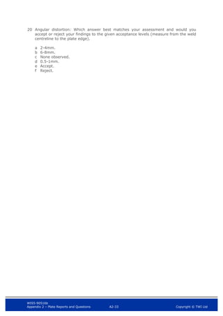 WIS5-90516b
Appendix 2 – Plate Reports and Questions A2-33 Copyright © TWI Ltd
20 Angular distortion: Which answer best matches your assessment and would you
accept or reject your findings to the given acceptance levels (measure from the weld
centreline to the plate edge).
a 2-4mm.
b 6-8mm.
c None observed.
d 0.5-1mm.
e Accept.
f Reject.
 