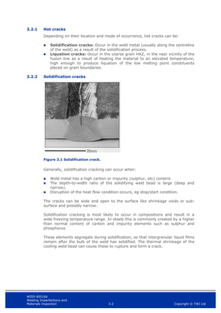 WIS5-90516b
Welding Imperfections and
Materials Inspection 3-2 Copyright © TWI Ltd
3.2.1 Hot cracks
Depending on their location and mode of occurrence, hot cracks can be:
 Solidification cracks: Occur in the weld metal (usually along the centreline
of the weld) as a result of the solidification process.
 Liquation cracks: Occur in the coarse grain HAZ, in the near vicinity of the
fusion line as a result of heating the material to an elevated temperature,
high enough to produce liquation of the low melting point constituents
placed on grain boundaries.
3.2.2 Solidification cracks
Figure 3.1 Solidification crack.
Generally, solidification cracking can occur when:
 Weld metal has a high carbon or impurity (sulphur, etc) content.
 The depth-to-width ratio of the solidifying weld bead is large (deep and
narrow).
 Disruption of the heat flow condition occurs, eg stop/start condition.
The cracks can be wide and open to the surface like shrinkage voids or sub-
surface and possibly narrow.
Solidification cracking is most likely to occur in compositions and result in a
wide freezing temperature range. In steels this is commonly created by a higher
than normal content of carbon and impurity elements such as sulphur and
phosphorus.
These elements segregate during solidification, so that intergranular liquid films
remain after the bulk of the weld has solidified. The thermal shrinkage of the
cooling weld bead can cause these to rupture and form a crack.
 