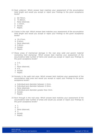 WIS5-90516b
Appendix 3 Pipe Reports and Questions A3-4 Copyright © TWI Ltd
15 Root undercut: Which answer best matches your assessment of the accumulative
total length and would you accept or reject your findings to the given acceptance
levels?
a 60-70mm.
b 71-80mm.
c None observed.
d 1-15mm.
e Accept.
f Reject.
16 Cracks in the root: Which answer best matches your assessment of the accumulative
total length and would you accept or reject your findings to the given acceptance
levels?
a 10-17mm.
b 0-4mm.
c None observed.
d 5-8mm.
e Accept.
f Reject.
17 Sharp areas of mechanical damage in the root area weld and parent material
(excluding hard stamping): Which answer best matches your assessment of the
accumulative total number of items and would you accept or reject your findings to
the given acceptance levels?
a 2-3.
b 1.
c None observed.
d 4-5.
e Accept.
f Reject.
18 Porosity in the weld root area: Which answer best matches your assessment of the
accumulative total area and would you accept or reject your findings to the given
acceptance levels?
a Individual pore diameter between 1-2mm.
b Individual pore diameter between 2-3mm.
c None observed.
d Individual pore diameter greater than 3mm.
e Accept.
f Reject.
19 Burn through in the root area: Which answer best matches your assessment of the
accumulative total number of areas and would you accept or reject your findings to
the given acceptance levels?
a 1.
b 2.
c None observed.
d 3.
e Accept.
f Reject.
 