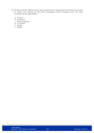 WIS5-90516b
Appendix 3 Pipe Reports and Questions A3-5 Copyright © TWI Ltd
20 Cluster porosity: Which answer best matches your assessment and would you accept
or reject your findings to the given acceptance levels (measure from the weld
centreline to the plate edge).
a 3-5mm2.
b 26-88mm2.
c None observed.
d 12-20mm2.
e Accept.
f Reject.
 