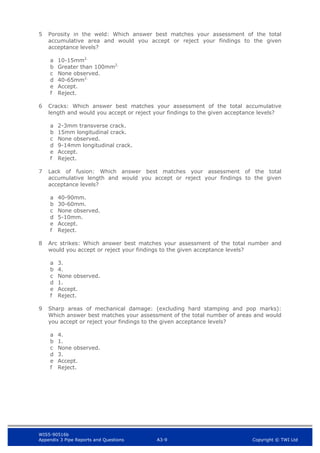 WIS5-90516b
Appendix 3 Pipe Reports and Questions A3-9 Copyright © TWI Ltd
5 Porosity in the weld: Which answer best matches your assessment of the total
accumulative area and would you accept or reject your findings to the given
acceptance levels?
a 10-15mm2.
b Greater than 100mm2.
c None observed.
d 40-65mm2.
e Accept.
f Reject.
6 Cracks: Which answer best matches your assessment of the total accumulative
length and would you accept or reject your findings to the given acceptance levels?
a 2-3mm transverse crack.
b 15mm longitudinal crack.
c None observed.
d 9-14mm longitudinal crack.
e Accept.
f Reject.
7 Lack of fusion: Which answer best matches your assessment of the total
accumulative length and would you accept or reject your findings to the given
acceptance levels?
a 40-90mm.
b 30-60mm.
c None observed.
d 5-10mm.
e Accept.
f Reject.
8 Arc strikes: Which answer best matches your assessment of the total number and
would you accept or reject your findings to the given acceptance levels?
a 3.
b 4.
c None observed.
d 1.
e Accept.
f Reject.
9 Sharp areas of mechanical damage: (excluding hard stamping and pop marks):
Which answer best matches your assessment of the total number of areas and would
you accept or reject your findings to the given acceptance levels?
a 4.
b 1.
c None observed.
d 3.
e Accept.
f Reject.
 