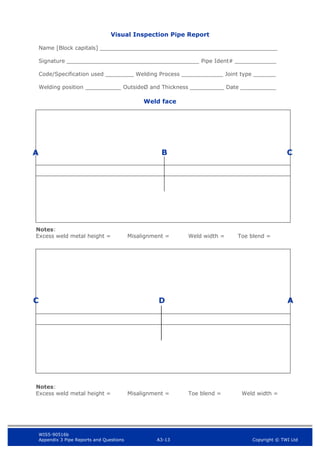 WIS5-90516b
Appendix 3 Pipe Reports and Questions A3-13 Copyright © TWI Ltd
Visual Inspection Pipe Report
Name [Block capitals]
Signature Pipe Ident#
Code/Specification used Welding Process Joint type
Welding position OutsideØ and Thickness Date
Weld face
A B
C D
Notes:
Excess weld metal height = Misalignment = Weld width = Toe blend =
Notes:
Excess weld metal height = Misalignment = Toe blend = Weld width =
A
C
 